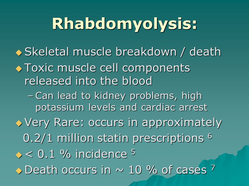 Rhabdomyolysis:  Skeletal muscle breakdown / death  Toxic muscle cell components released into the blood –Can lead to kidney problems, high potassium levels and cardiac arrest  Very Rare: occurs in approximately 0.2/1 million statin prescriptions 6 0.2/1 million statin prescriptions 6  < 0.1 % incidence 5  Death occurs in ~ 10 % of cases 7