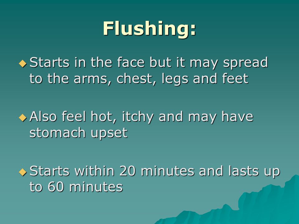 Flushing:  Starts in the face but it may spread to the arms, chest, legs and feet  Also feel hot, itchy and may have stomach upset  Starts within 20 minutes and lasts up to 60 minutes