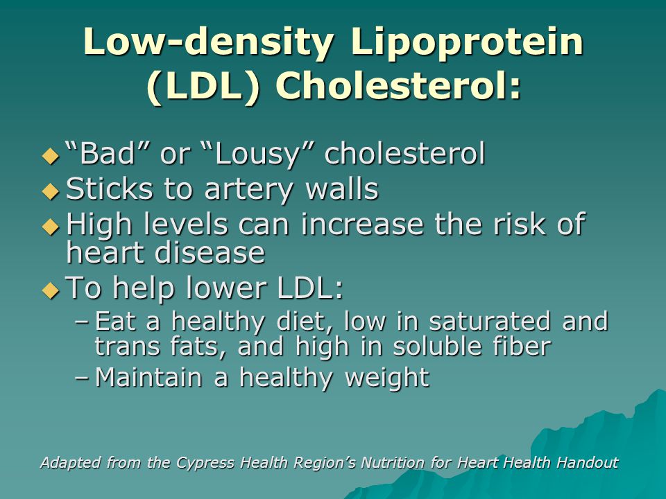 Low-density Lipoprotein (LDL) Cholesterol:  Bad or Lousy cholesterol  Sticks to artery walls  High levels can increase the risk of heart disease  To help lower LDL: –Eat a healthy diet, low in saturated and trans fats, and high in soluble fiber –Maintain a healthy weight Adapted from the Cypress Health Region’s Nutrition for Heart Health Handout