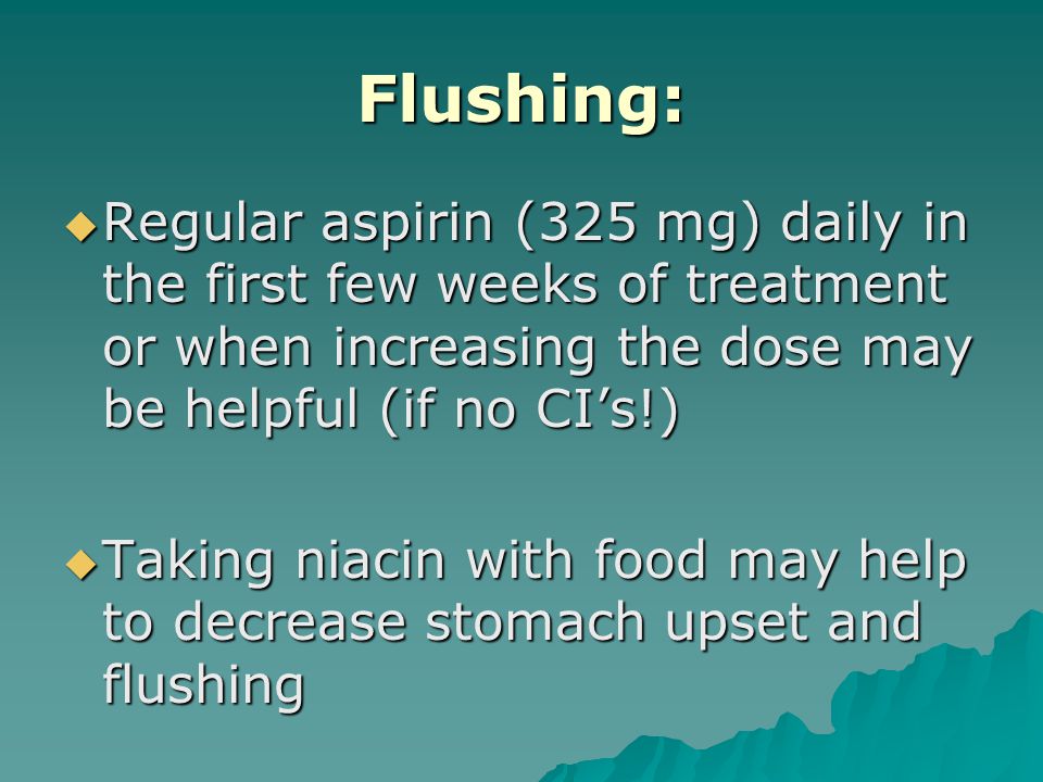 Flushing:  Regular aspirin (325 mg) daily in the first few weeks of treatment or when increasing the dose may be helpful (if no CI’s!)  Taking niacin with food may help to decrease stomach upset and flushing