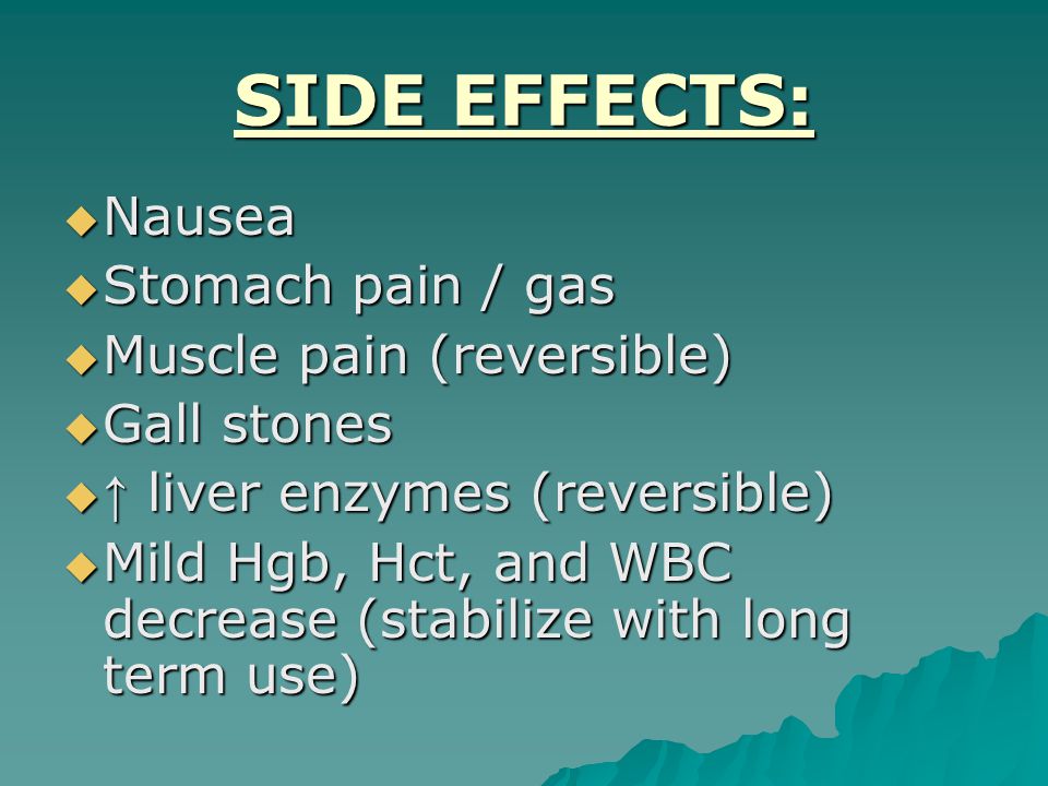SIDE EFFECTS:  Nausea  Stomach pain / gas  Muscle pain (reversible)  Gall stones  ↑ liver enzymes (reversible)  Mild Hgb, Hct, and WBC decrease (stabilize with long term use)