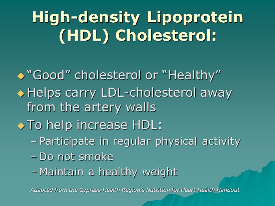 High-density Lipoprotein (HDL) Cholesterol:  Good cholesterol or Healthy  Helps carry LDL-cholesterol away from the artery walls  To help increase HDL: –Participate in regular physical activity –Do not smoke –Maintain a healthy weight Adapted from the Cypress Health Region’s Nutrition for Heart Health Handout