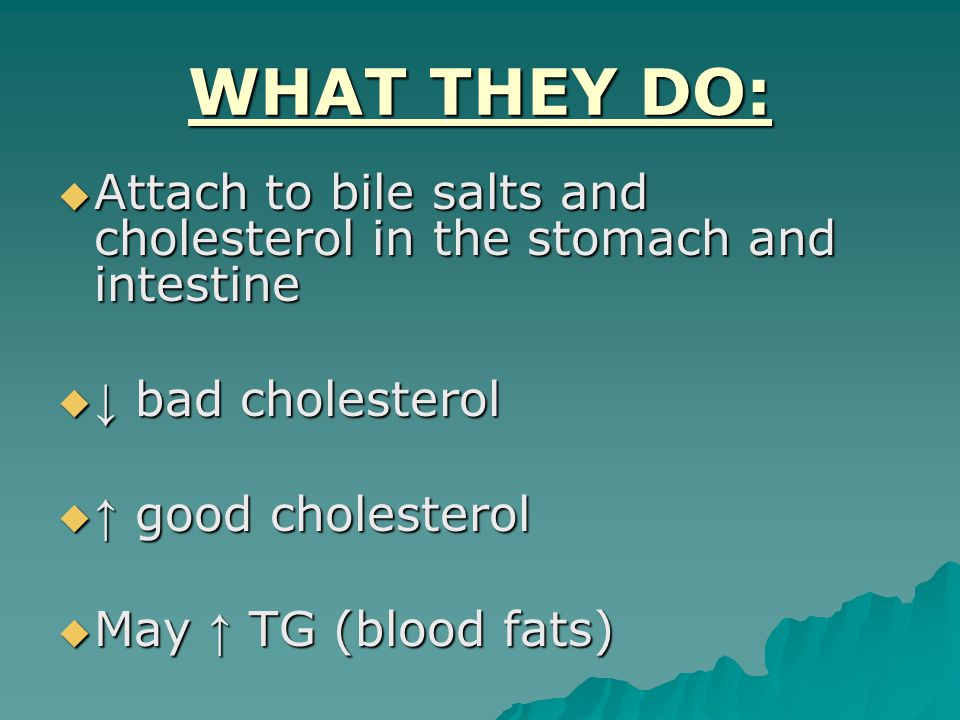 WHAT THEY DO:  Attach to bile salts and cholesterol in the stomach and intestine  ↓ bad cholesterol  ↑ good cholesterol  May ↑ TG (blood fats)