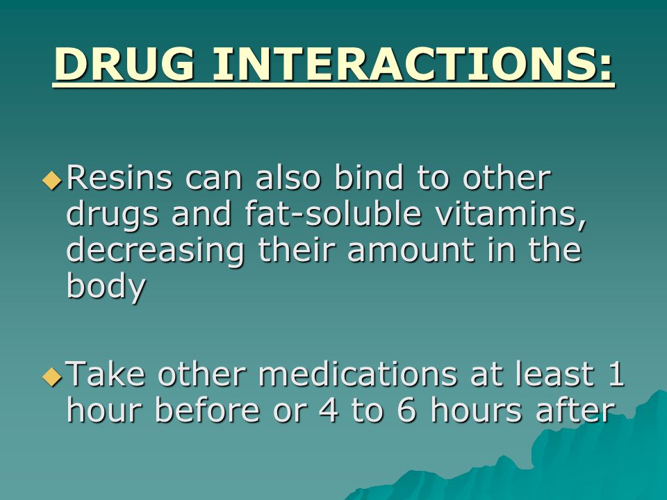 DRUG INTERACTIONS:  Resins can also bind to other drugs and fat-soluble vitamins, decreasing their amount in the body  Take other medications at least 1 hour before or 4 to 6 hours after