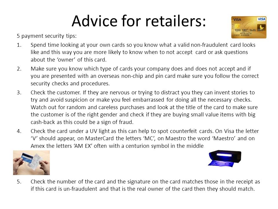 Advice for retailers: 5 payment security tips: 1.Spend time looking at your own cards so you know what a valid non-fraudulent card looks like and this way you are more likely to know when to not accept card or ask questions about the ‘owner’ of this card.