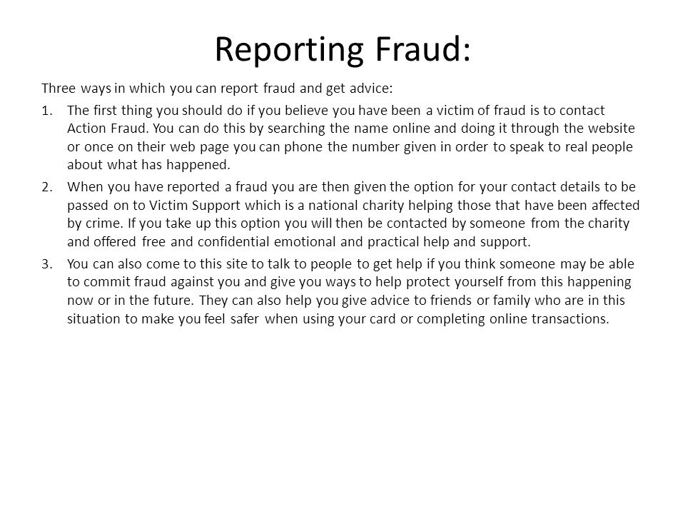 Reporting Fraud: Three ways in which you can report fraud and get advice: 1.The first thing you should do if you believe you have been a victim of fraud is to contact Action Fraud.