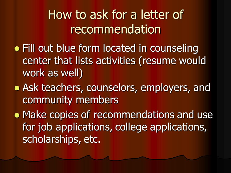 How to ask for a letter of recommendation Fill out blue form located in counseling center that lists activities (resume would work as well) Fill out blue form located in counseling center that lists activities (resume would work as well) Ask teachers, counselors, employers, and community members Ask teachers, counselors, employers, and community members Make copies of recommendations and use for job applications, college applications, scholarships, etc.
