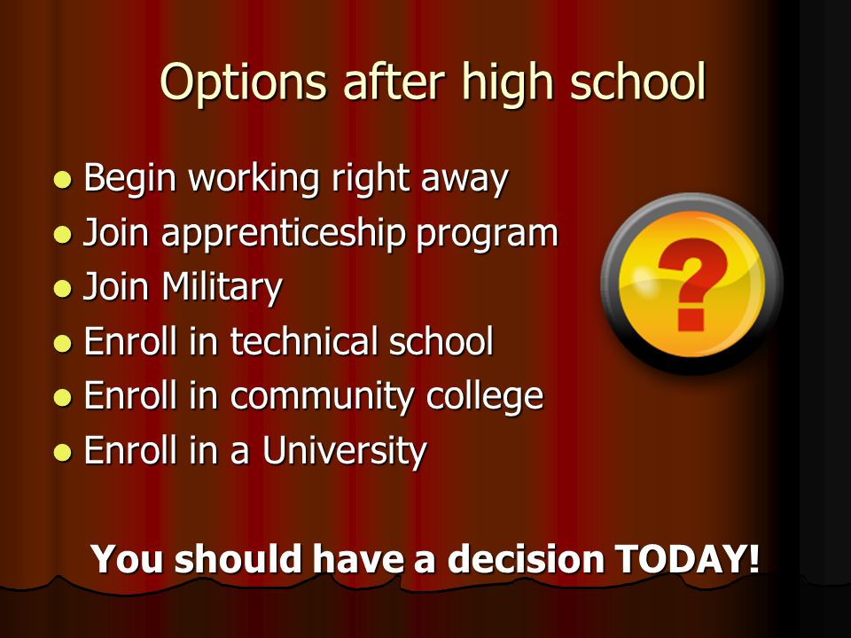 Options after high school Options after high school Begin working right away Begin working right away Join apprenticeship program Join apprenticeship program Join Military Join Military Enroll in technical school Enroll in technical school Enroll in community college Enroll in community college Enroll in a University Enroll in a University You should have a decision TODAY!