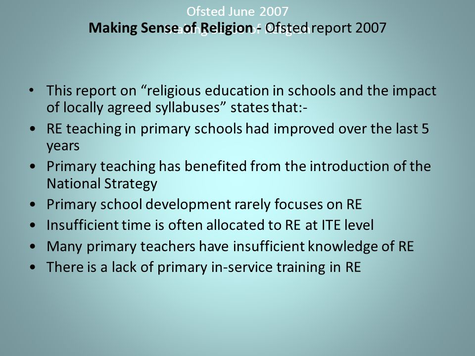 Ofsted June 2007 Making Sense of Religion Making Sense of Religion - Ofsted report 2007 This report on religious education in schools and the impact of locally agreed syllabuses states that:- RE teaching in primary schools had improved over the last 5 years Primary teaching has benefited from the introduction of the National Strategy Primary school development rarely focuses on RE Insufficient time is often allocated to RE at ITE level Many primary teachers have insufficient knowledge of RE There is a lack of primary in-service training in RE