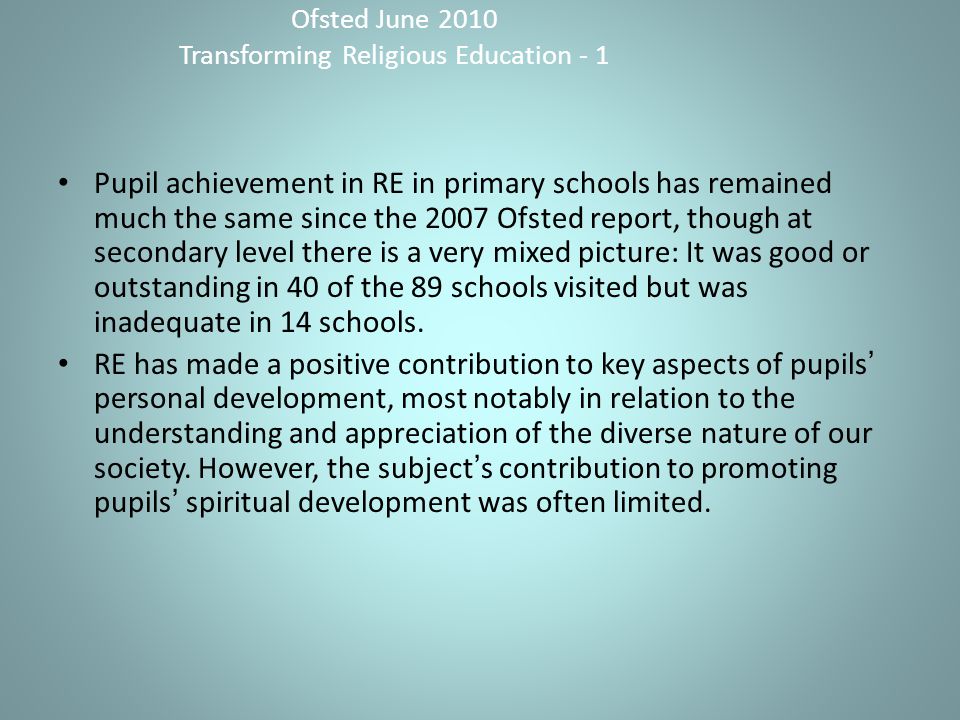 Ofsted June 2010 Transforming Religious Education - 1 Pupil achievement in RE in primary schools has remained much the same since the 2007 Ofsted report, though at secondary level there is a very mixed picture: It was good or outstanding in 40 of the 89 schools visited but was inadequate in 14 schools.