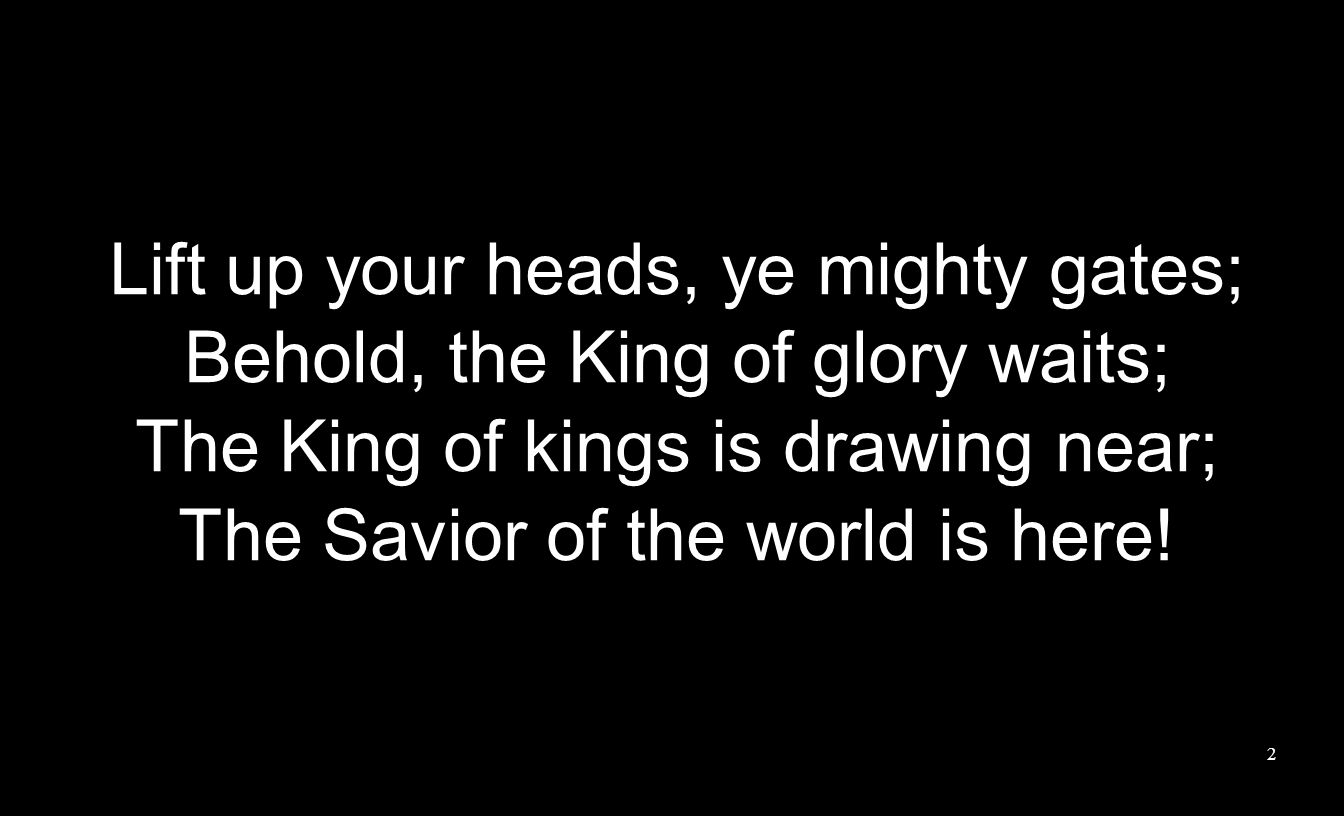 Lift up your heads, ye mighty gates; Behold, the King of glory waits; The King of kings is drawing near; The Savior of the world is here.