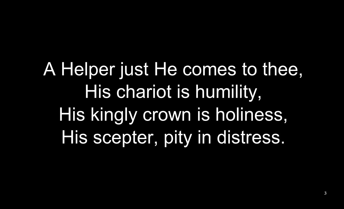 A Helper just He comes to thee, His chariot is humility, His kingly crown is holiness, His scepter, pity in distress.