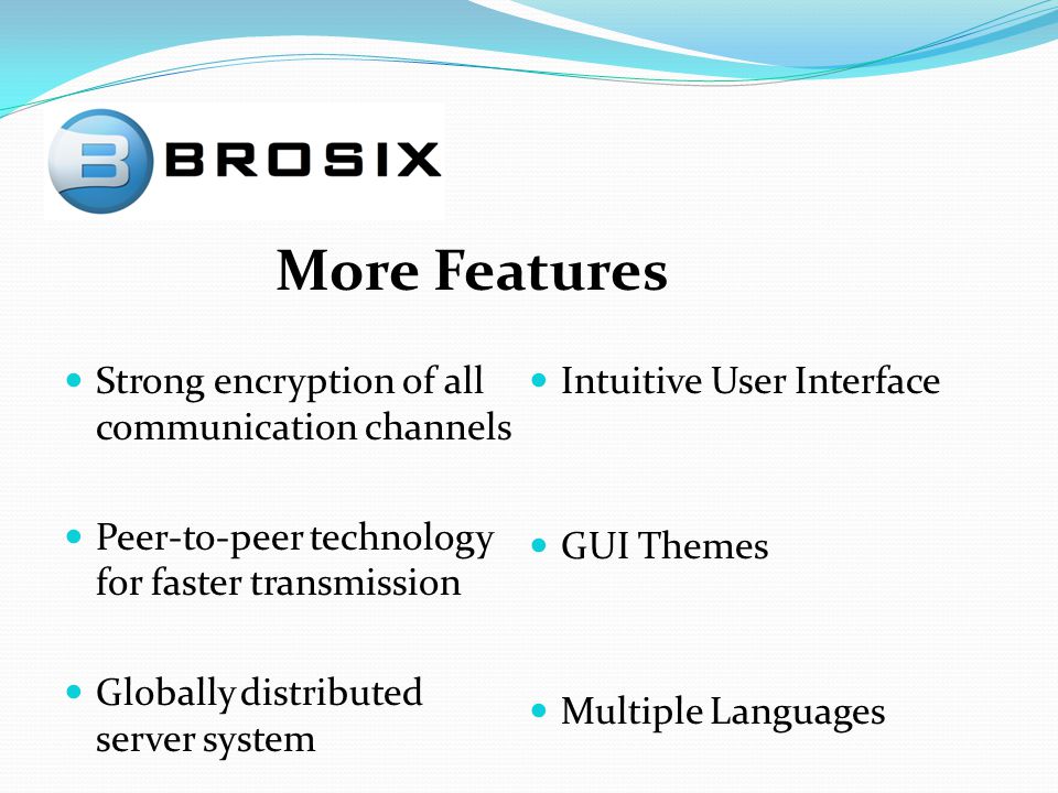 Strong encryption of all communication channels Peer-to-peer technology for faster transmission Globally distributed server system Intuitive User Interface GUI Themes Multiple Languages More Features
