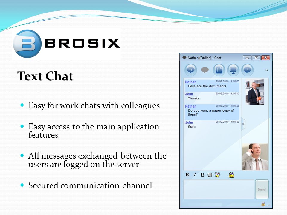 Text Chat Easy for work chats with colleagues Easy access to the main application features All messages exchanged between the users are logged on the server Secured communication channel
