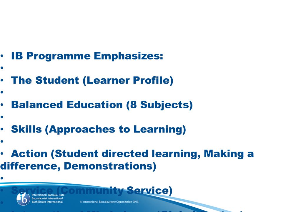 IB Programme Emphasizes: The Student (Learner Profile) Balanced Education (8 Subjects) Skills (Approaches to Learning) Action (Student directed learning, Making a difference, Demonstrations) Service (Community Service) International Mindedness (Global Context, Language, Perspectives) Concepts (The Big idea)