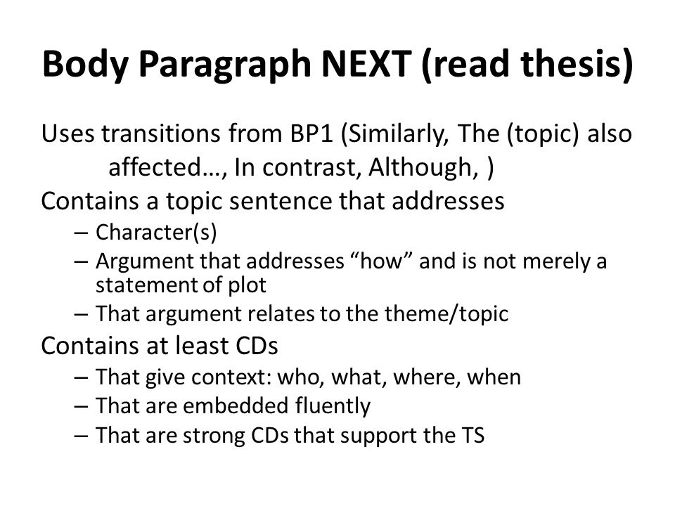 Body Paragraph NEXT (read thesis) Uses transitions from BP1 (Similarly, The (topic) also affected…, In contrast, Although, ) Contains a topic sentence that addresses – Character(s) – Argument that addresses how and is not merely a statement of plot – That argument relates to the theme/topic Contains at least CDs – That give context: who, what, where, when – That are embedded fluently – That are strong CDs that support the TS