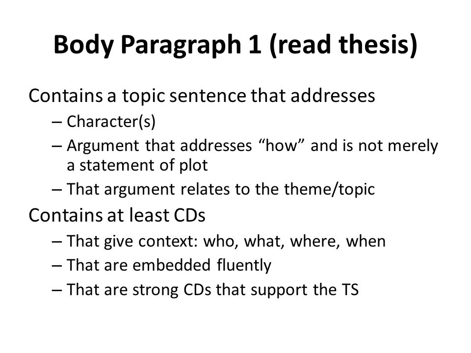 Body Paragraph 1 (read thesis) Contains a topic sentence that addresses – Character(s) – Argument that addresses how and is not merely a statement of plot – That argument relates to the theme/topic Contains at least CDs – That give context: who, what, where, when – That are embedded fluently – That are strong CDs that support the TS