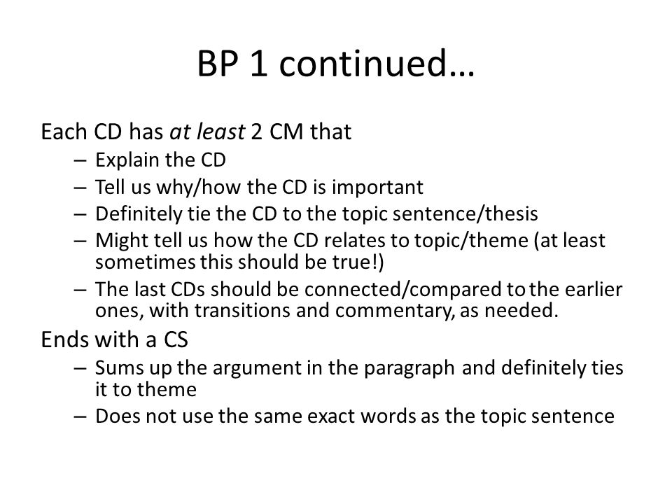 BP 1 continued… Each CD has at least 2 CM that – Explain the CD – Tell us why/how the CD is important – Definitely tie the CD to the topic sentence/thesis – Might tell us how the CD relates to topic/theme (at least sometimes this should be true!) – The last CDs should be connected/compared to the earlier ones, with transitions and commentary, as needed.