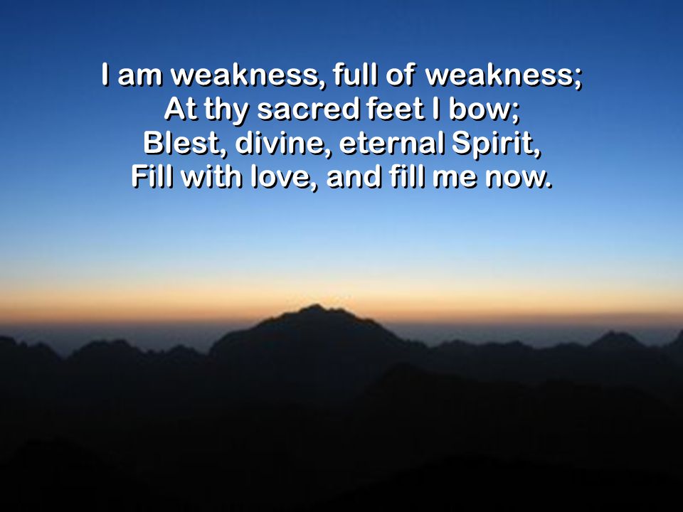 I am weakness, full of weakness; At thy sacred feet I bow; Blest, divine, eternal Spirit, Fill with love, and fill me now.