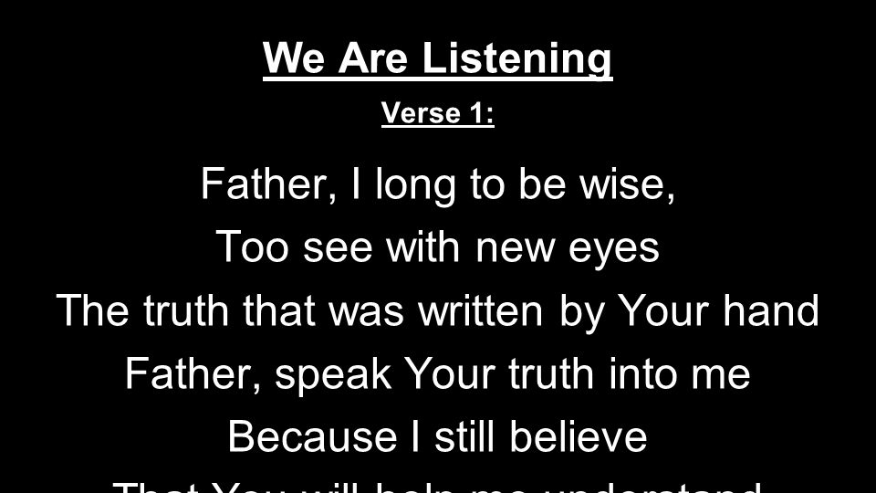 We Are Listening Verse 1: Father, I long to be wise, Too see with new eyes The truth that was written by Your hand Father, speak Your truth into me Because I still believe That You will help me understand Pre Chorus: And we are list---e----ning to Your word we are list---e----ning to Your word Chorus: Morning and evening we come To delight in the words of our God Give us eyes to see Give us faith to hear …that the Word has come …that the Word is here Verse 2: Father, I long to see Christ: The Truth and New Life, The Word that made the universe Father, speak now I believe I have been set free By the Word that lived and died for me Chorus: Morning and evening we come To delight in the words of our God Give us eyes to see Give us faith to hear …that the Word has come …that the Word is here