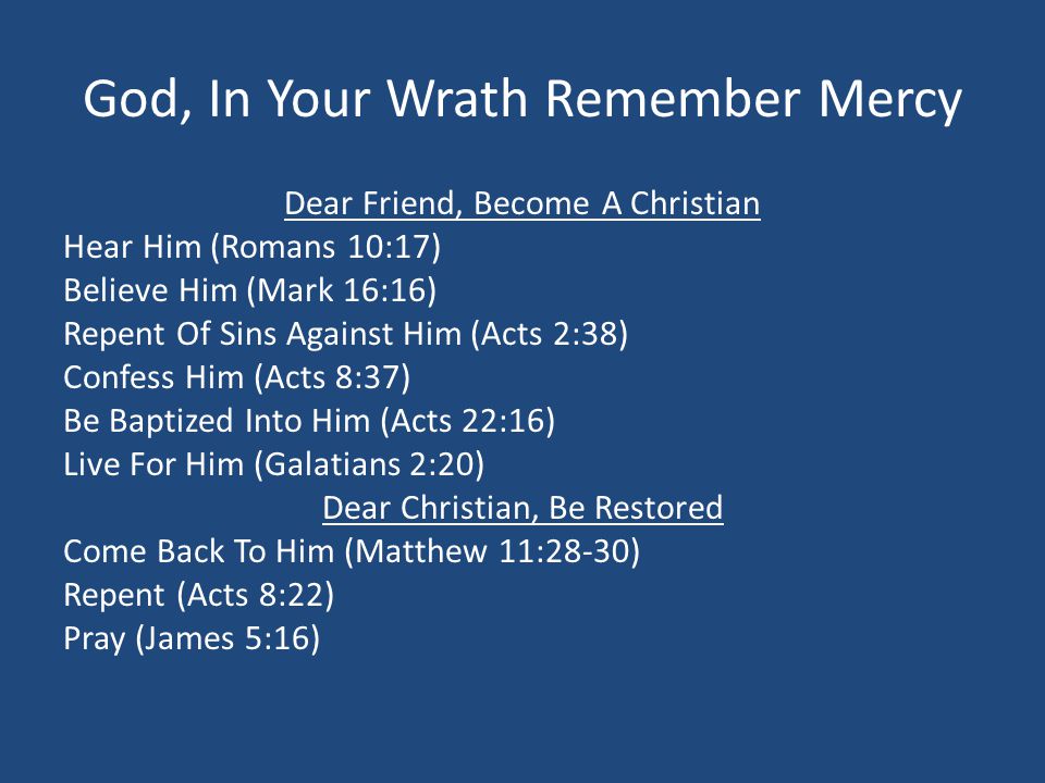 God, In Your Wrath Remember Mercy Dear Friend, Become A Christian Hear Him (Romans 10:17) Believe Him (Mark 16:16) Repent Of Sins Against Him (Acts 2:38) Confess Him (Acts 8:37) Be Baptized Into Him (Acts 22:16) Live For Him (Galatians 2:20) Dear Christian, Be Restored Come Back To Him (Matthew 11:28-30) Repent (Acts 8:22) Pray (James 5:16)