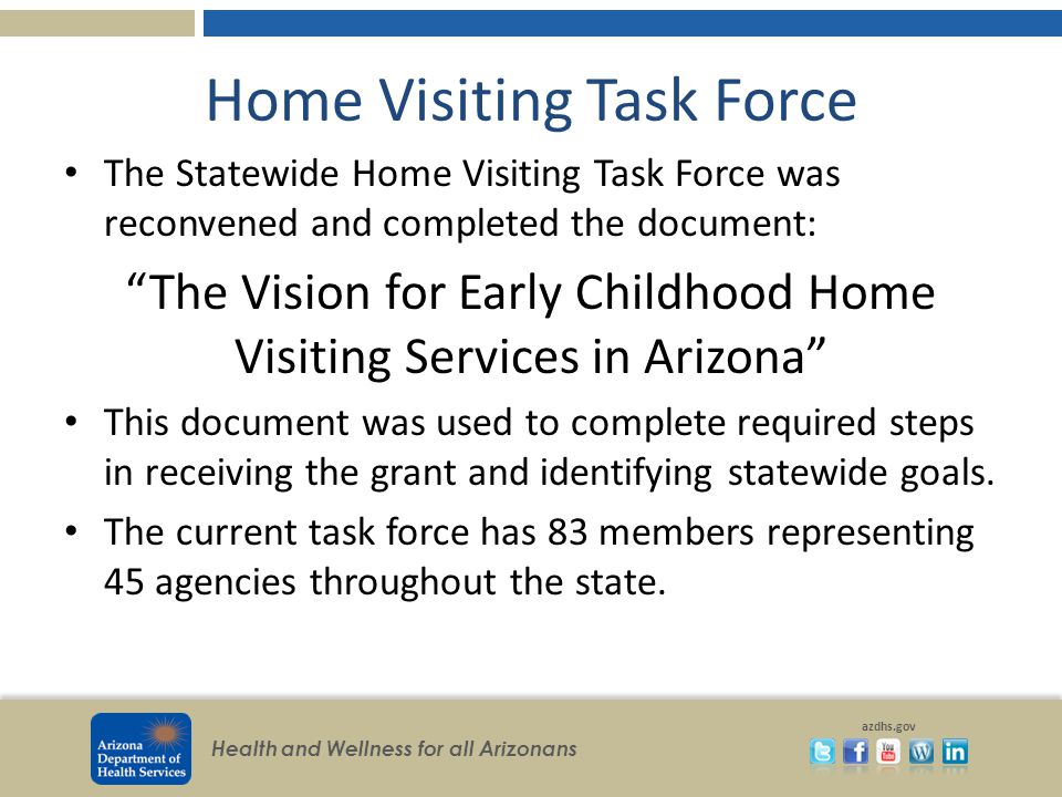 Health and Wellness for all Arizonans azdhs.gov Home Visiting Task Force The Statewide Home Visiting Task Force was reconvened and completed the document: The Vision for Early Childhood Home Visiting Services in Arizona This document was used to complete required steps in receiving the grant and identifying statewide goals.