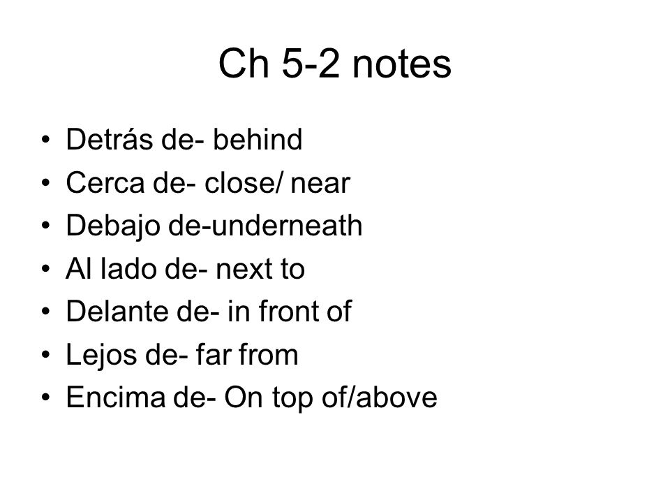 Ch 5-2 notes Detrás de- behind Cerca de- close/ near Debajo de-underneath Al lado de- next to Delante de- in front of Lejos de- far from Encima de- On top of/above