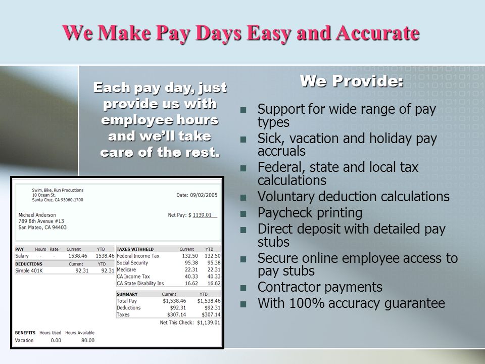 Support for wide range of pay types Sick, vacation and holiday pay accruals Federal, state and local tax calculations Voluntary deduction calculations Paycheck printing Direct deposit with detailed pay stubs Secure online employee access to pay stubs Contractor payments With 100% accuracy guarantee We Make Pay Days Easy and Accurate Each pay day, just provide us with employee hours and we’ll take care of the rest.