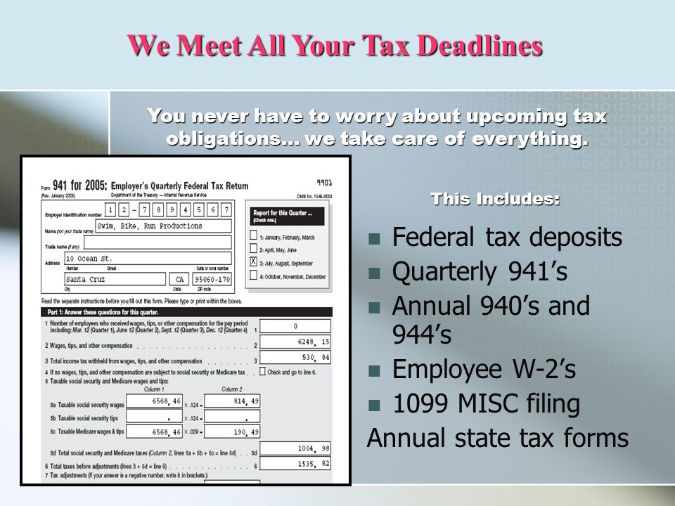 Federal tax deposits Quarterly 941’s Annual 940’s and 944’s Employee W-2’s 1099 MISC filing Annual state tax forms We Meet All Your Tax Deadlines You never have to worry about upcoming tax obligations… we take care of everything.