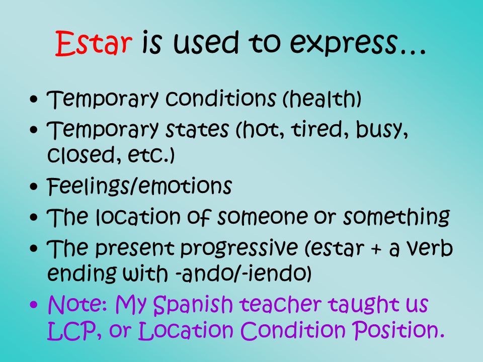 Estar is used to express… Temporary conditions (health) Temporary states (hot, tired, busy, closed, etc.) Feelings/emotions The location of someone or something The present progressive (estar + a verb ending with -ando/-iendo) Note: My Spanish teacher taught us LCP, or Location Condition Position.