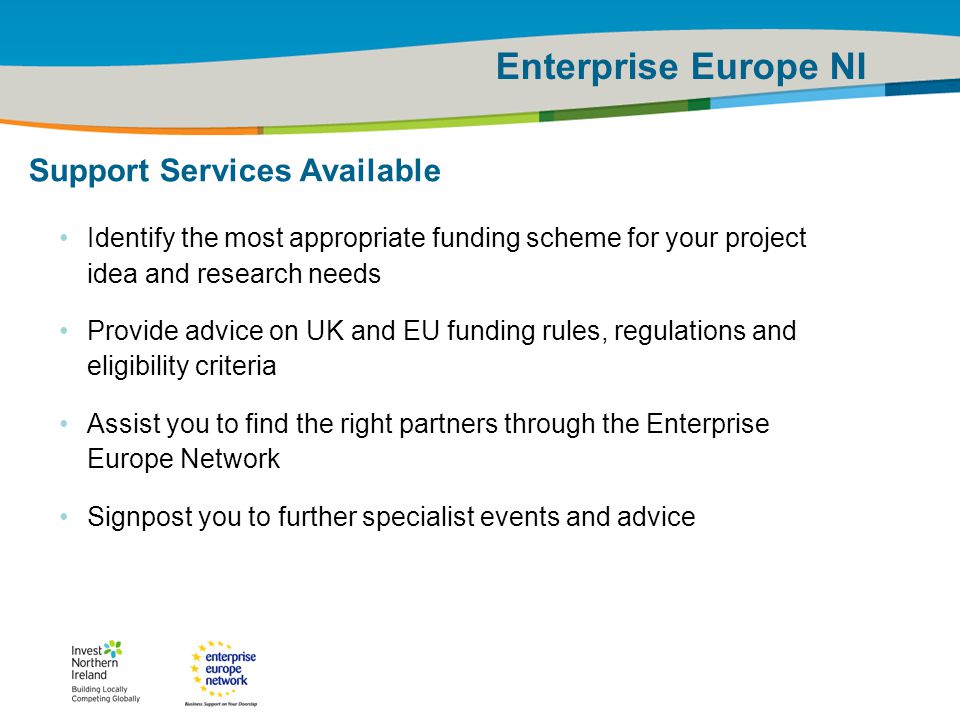 IRT Teams | Sept 08 | ‹#›Title of the presentation | Date |‹#› Enterprise Europe NI Support Services Available Identify the most appropriate funding scheme for your project idea and research needs Provide advice on UK and EU funding rules, regulations and eligibility criteria Assist you to find the right partners through the Enterprise Europe Network Signpost you to further specialist events and advice