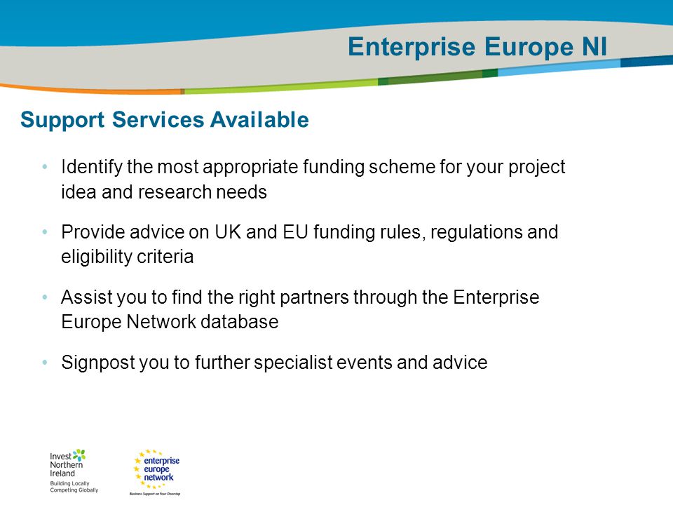 IRT Teams | Sept 08 | ‹#›Title of the presentation | Date |‹#› Enterprise Europe NI Support Services Available Identify the most appropriate funding scheme for your project idea and research needs Provide advice on UK and EU funding rules, regulations and eligibility criteria Assist you to find the right partners through the Enterprise Europe Network database Signpost you to further specialist events and advice