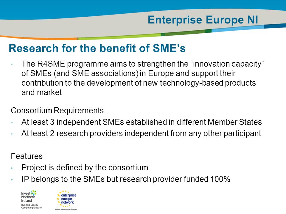 IRT Teams | Sept 08 | ‹#›Title of the presentation | Date |‹#› Enterprise Europe NI 9 Research for the benefit of SME’s The R4SME programme aims to strengthen the innovation capacity of SMEs (and SME associations) in Europe and support their contribution to the development of new technology-based products and market Consortium Requirements At least 3 independent SMEs established in different Member States At least 2 research providers independent from any other participant Features Project is defined by the consortium IP belongs to the SMEs but research provider funded 100%
