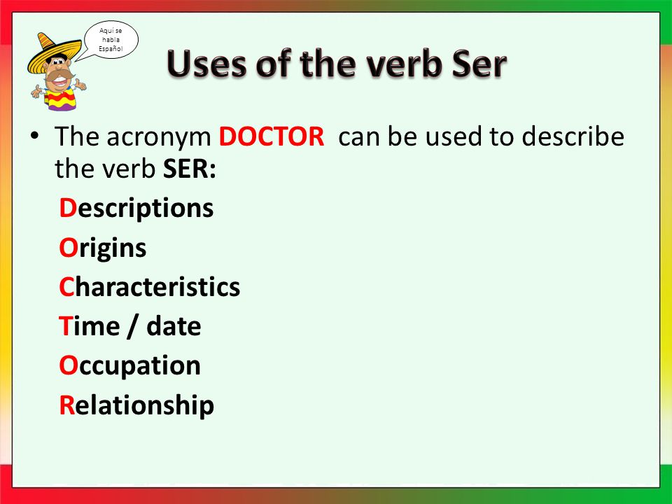 The acronym DOCTOR can be used to describe the verb SER: Descriptions Origins Characteristics Time / date Occupation Relationship Aquí se habla Español