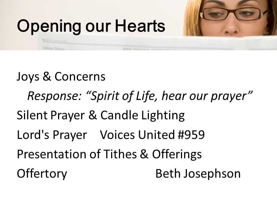 Opening our Hearts Joys & Concerns Response: Spirit of Life, hear our prayer Silent Prayer & Candle Lighting Lord s PrayerVoices United #959 Presentation of Tithes & Offerings OffertoryBeth Josephson