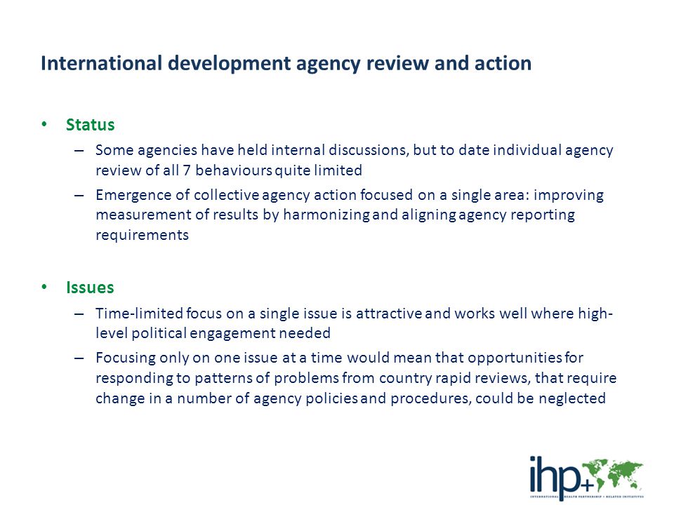 International development agency review and action Status – Some agencies have held internal discussions, but to date individual agency review of all 7 behaviours quite limited – Emergence of collective agency action focused on a single area: improving measurement of results by harmonizing and aligning agency reporting requirements Issues – Time-limited focus on a single issue is attractive and works well where high- level political engagement needed – Focusing only on one issue at a time would mean that opportunities for responding to patterns of problems from country rapid reviews, that require change in a number of agency policies and procedures, could be neglected