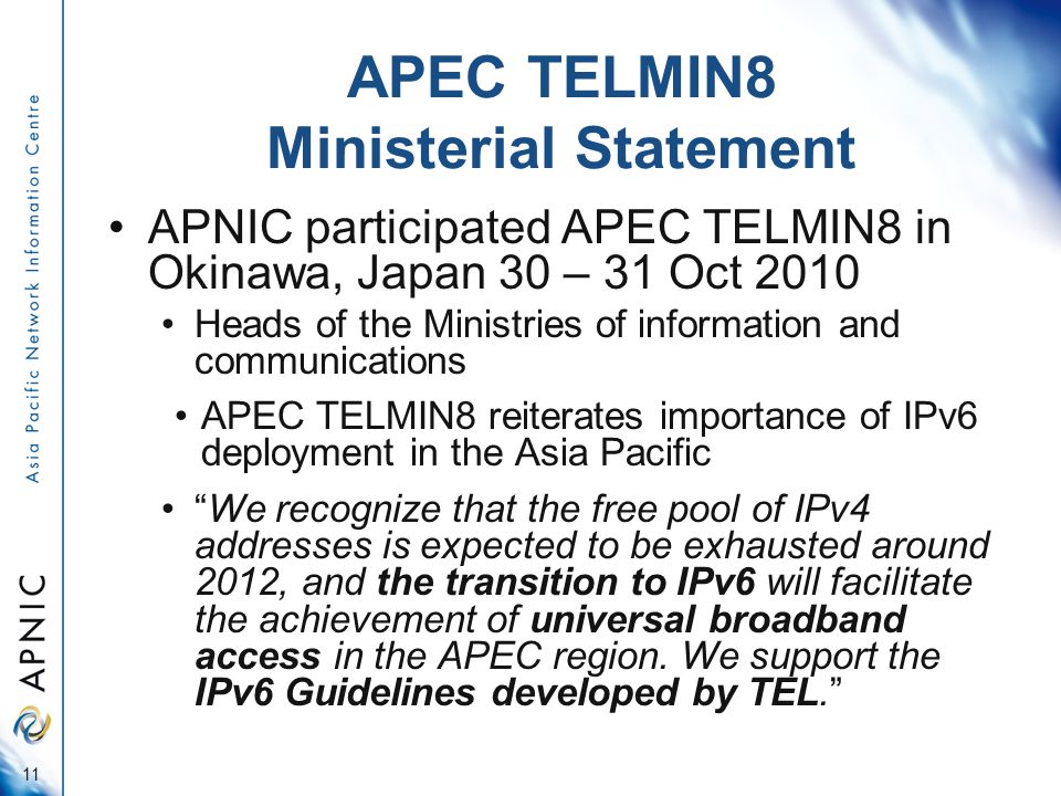 APEC TELMIN8 Ministerial Statement APNIC participated APEC TELMIN8 in Okinawa, Japan 30 – 31 Oct 2010 Heads of the Ministries of information and communications APEC TELMIN8 reiterates importance of IPv6 deployment in the Asia Pacific We recognize that the free pool of IPv4 addresses is expected to be exhausted around 2012, and the transition to IPv6 will facilitate the achievement of universal broadband access in the APEC region.