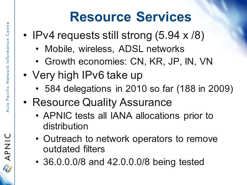 Resource Services IPv4 requests still strong (5.94 x /8) Mobile, wireless, ADSL networks Growth economies: CN, KR, JP, IN, VN Very high IPv6 take up 584 delegations in 2010 so far (188 in 2009) Resource Quality Assurance APNIC tests all IANA allocations prior to distribution Outreach to network operators to remove outdated filters /8 and /8 being tested