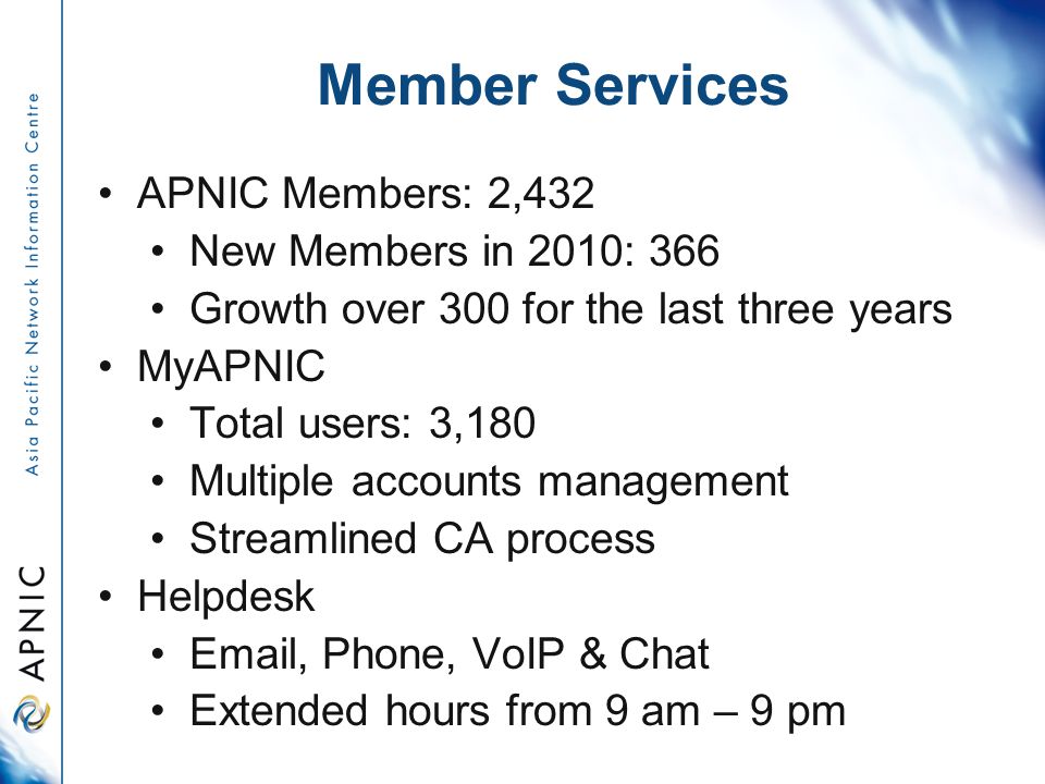 Member Services APNIC Members: 2,432 New Members in 2010: 366 Growth over 300 for the last three years MyAPNIC Total users: 3,180 Multiple accounts management Streamlined CA process Helpdesk  , Phone, VoIP & Chat Extended hours from 9 am – 9 pm