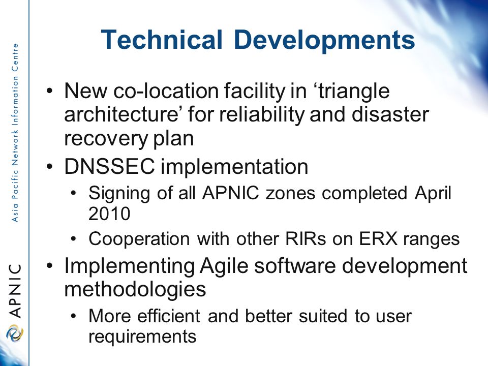 Technical Developments New co-location facility in ‘triangle architecture’ for reliability and disaster recovery plan DNSSEC implementation Signing of all APNIC zones completed April 2010 Cooperation with other RIRs on ERX ranges Implementing Agile software development methodologies More efficient and better suited to user requirements
