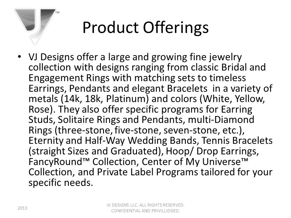 Product Offerings VJ Designs offer a large and growing fine jewelry collection with designs ranging from classic Bridal and Engagement Rings with matching sets to timeless Earrings, Pendants and elegant Bracelets in a variety of metals (14k, 18k, Platinum) and colors (White, Yellow, Rose).