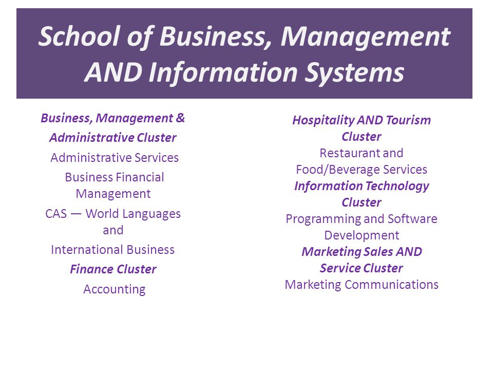 School of Business, Management AND Information Systems Business, Management & Administrative Cluster Administrative Services Business Financial Management CAS — World Languages and International Business Finance Cluster Accounting Hospitality AND Tourism Cluster Restaurant and Food/Beverage Services Information Technology Cluster Programming and Software Development Marketing Sales AND Service Cluster Marketing Communications