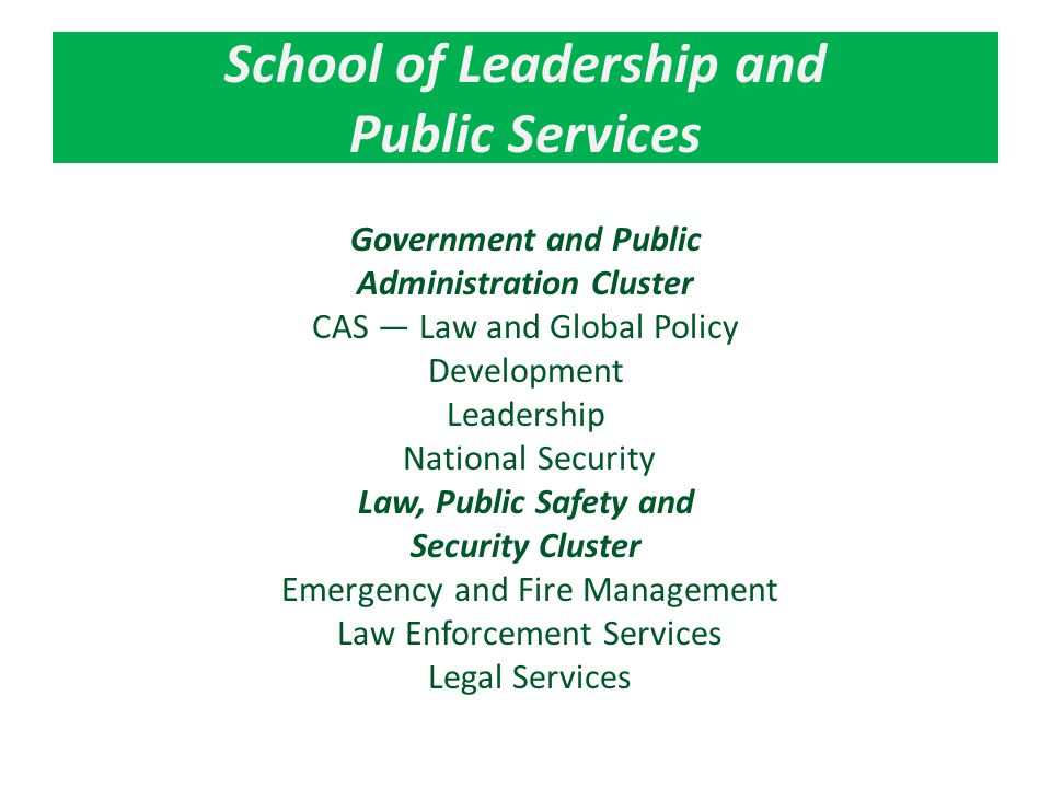 School of Leadership and Public Services Government and Public Administration Cluster CAS — Law and Global Policy Development Leadership National Security Law, Public Safety and Security Cluster Emergency and Fire Management Law Enforcement Services Legal Services