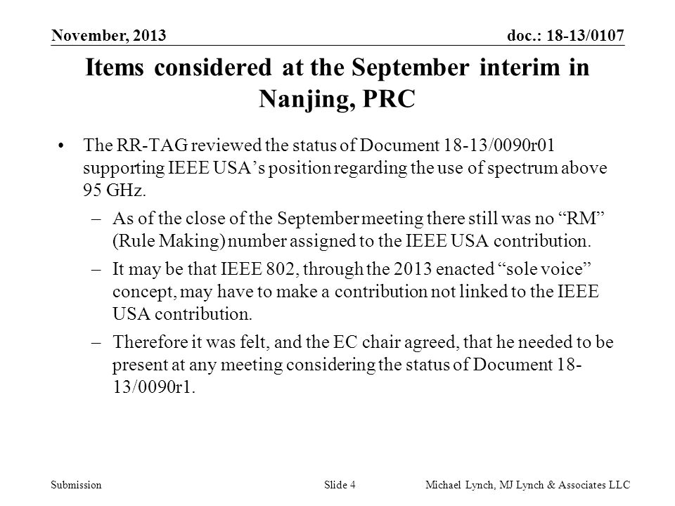 doc.: 18-13/0107 Submission November, 2013 Michael Lynch, MJ Lynch & Associates LLCSlide 4 Items considered at the September interim in Nanjing, PRC The RR-TAG reviewed the status of Document 18-13/0090r01 supporting IEEE USA’s position regarding the use of spectrum above 95 GHz.