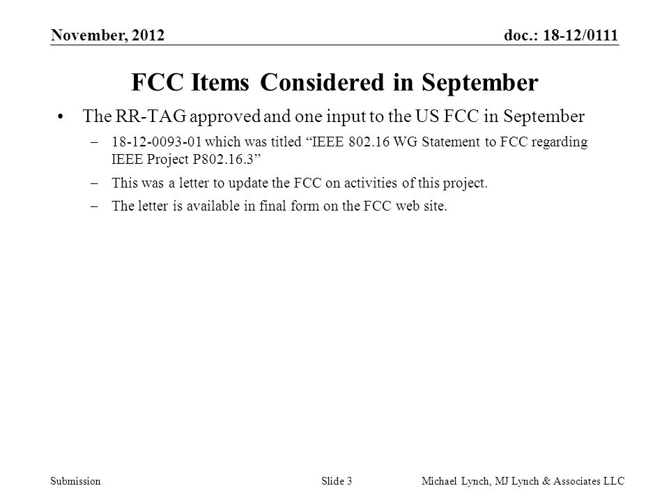 doc.: 18-12/0111 Submission November, 2012 Michael Lynch, MJ Lynch & Associates LLCSlide 3 FCC Items Considered in September The RR-TAG approved and one input to the US FCC in September – which was titled IEEE WG Statement to FCC regarding IEEE Project P –This was a letter to update the FCC on activities of this project.