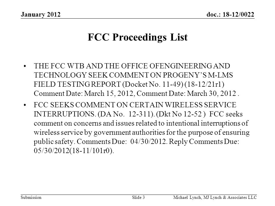 doc.: 18-12/0022 Submission January 2012 Michael Lynch, MJ Lynch & Associates LLCSlide 3 FCC Proceedings List THE FCC WTB AND THE OFFICE OFENGINEERING AND TECHNOLOGY SEEK COMMENT ON PROGENY’S M-LMS FIELD TESTING REPORT (Docket No.