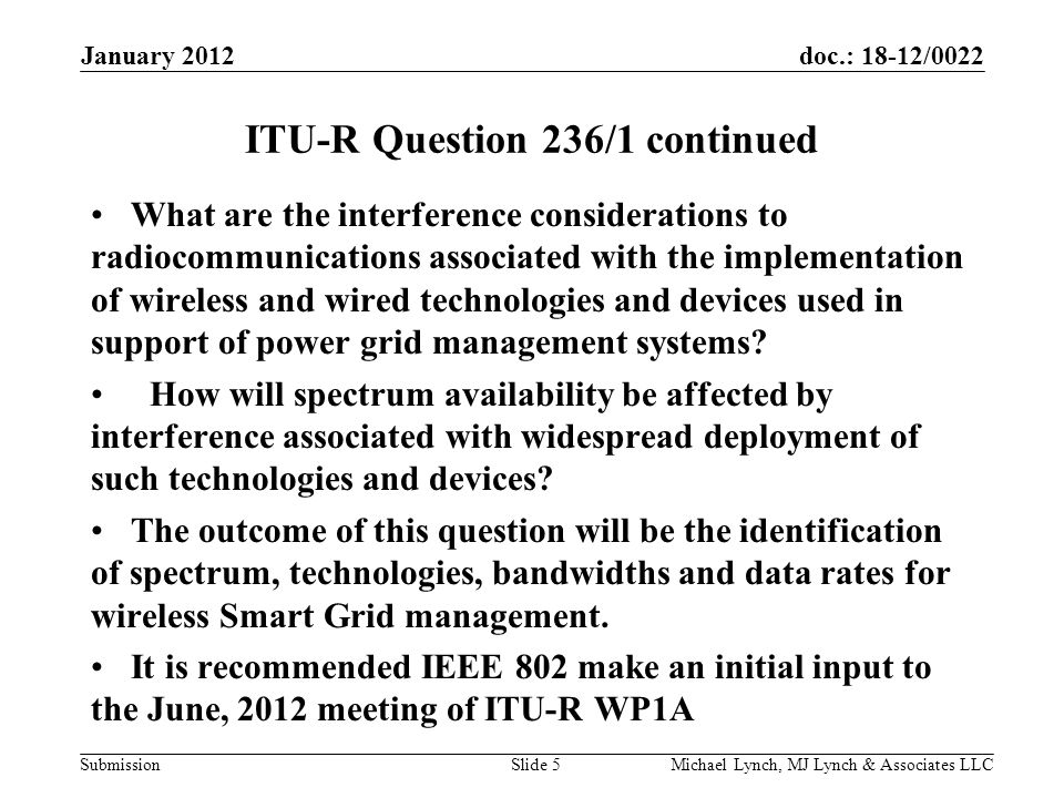 doc.: 18-12/0022 Submission January 2012 Michael Lynch, MJ Lynch & Associates LLCSlide 5 ITU-R Question 236/1 continued What are the interference considerations to radiocommunications associated with the implementation of wireless and wired technologies and devices used in support of power grid management systems.