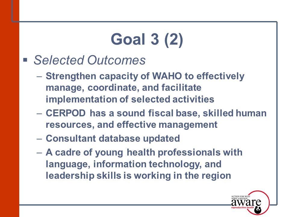  Selected Outcomes –Strengthen capacity of WAHO to effectively manage, coordinate, and facilitate implementation of selected activities –CERPOD has a sound fiscal base, skilled human resources, and effective management –Consultant database updated –A cadre of young health professionals with language, information technology, and leadership skills is working in the region Goal 3 (2)