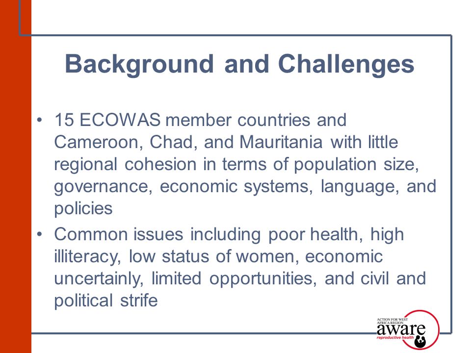 15 ECOWAS member countries and Cameroon, Chad, and Mauritania with little regional cohesion in terms of population size, governance, economic systems, language, and policies Common issues including poor health, high illiteracy, low status of women, economic uncertainly, limited opportunities, and civil and political strife Background and Challenges
