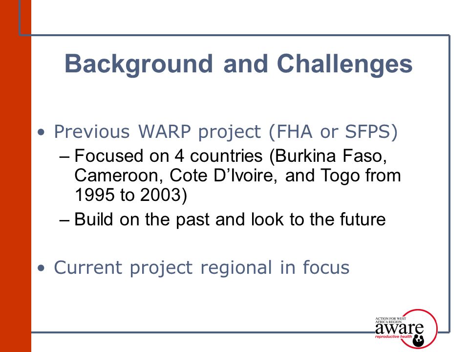 Previous WARP project (FHA or SFPS) –Focused on 4 countries (Burkina Faso, Cameroon, Cote D’Ivoire, and Togo from 1995 to 2003) –Build on the past and look to the future Current project regional in focus Background and Challenges